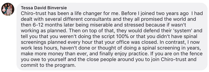 Chiro-trust has been a life changer for me. Before I joined two years ago I had dealt with several different consultants and they all promised the world and then 6-12 months later being miserable and stressed because if wasn't working as planned. Then on top of that, they would defend their 'system' and tell you that you weren't doing the script 100% or that you didn't have spinal screenings planned every hour that your office was closed. In contrast, I now work less hours, haven't done or thought of doing a spinal screening in years, make more money than ever, and finally enjoy practice. If you are on the fence you owe to yourself and the close people around you to join Chiro-trust and commit to the program.