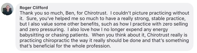 Thank you so much, Ben, for Chirotrust. I couldn’t picture practicing without it. Sure, you’ve helped me so much to have a really strong, stable practice, but I also value some other benefits, such as how I practice with zero selling and zero pressuring. I also love how I no longer expend any energy babysitting or chasing patients. When you think about it, Chirotrust really is practicing chiropractic the way it really should be done and that’s something that’s beneficial for the whole profession.