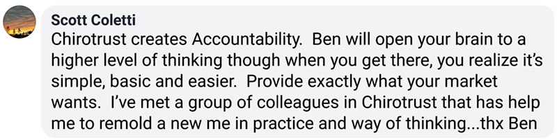 Chirotrust creates Accountability. Ben will open your brain to a higher level of thinking though when you get there, you realize it’s simple, basic and easier. Provide exactly what your market wants. I’ve met a group of colleagues in Chirotrust that has help me to remold a new me in practice and way of thinking...thx Ben