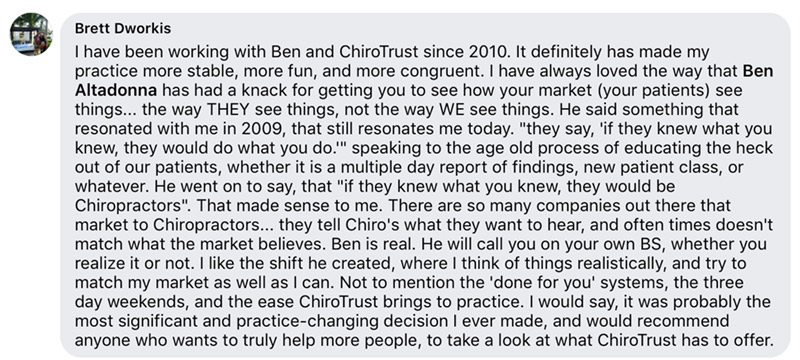 I have been working with Ben and ChiroTrust since 2010. It definitely has made my practice more stable, more fun, and more congruent. I have always loved the way that Ben Altadonna has had a knack for getting you to see how your market (your patients) see things... the way THEY see things, not the way WE see things. He said something that resonated with me in 2009, that still resonates me today. 'they say, 'if they knew what you knew, they would do what you do.'' speaking to the age old process of educating the heck out of our patients, whether it is a multiple day report of findings, new patient class, or whatever. He went on to say, that 'if they knew what you knew, they would be Chiropractors'. That made sense to me. There are so many companies out there that market to Chiropractors... they tell Chiro's what they want to hear, and often times doesn't match what the market believes. Ben is real. He will call you on your own BS, whether you realize it or not. I like the shift he created, where I think of things realistically, and try to match my market as well as I can. Not to mention the 'done for you' systems, the three day weekends, and the ease ChiroTrust brings to practice. I would say, it was probably the most significant and practice-changing decision I ever made, and would recommend anyone who wants to truly help more people, to take a look at what ChiroTrust has to offer.