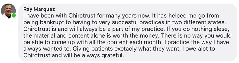I have been with Chirotrust for many years now. It has helped me go from being bankrupt to having to very succesful practices in two different states. Chirotrust is and will always be a part of my practice. If you do nothing elese, the material and content alone is worth the money. There is no way you would be able to come up with all the content each month. I practice the way I have always wanted to. Giving patients exctacly what they want. I owe alot to Chirotrust and will be always grateful.