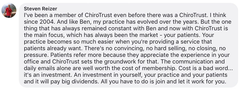 I've been a member of ChiroTrust even before there was a ChiroTrust. I think since 2004. And like Ben, my practice has evolved over the years. But the one thing that has always remained constant with Ben and now with ChiroTrust is the main focus, which has always been the market - your patients. Your practice becomes so much easier when you're providing a service that patients already want. There's no convincing, no hard selling, no closing, no pressure. Patients refer more because they appreciate the experience in your office and ChiroTrust sets the groundwork for that. The communication and daily emails alone are well worth the cost of membership. Cost is a bad word... it's an investment. An investment in yourself, your practice and your patients and it will pay big dividends. All you have to do is join and let it work for you.