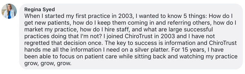 When I started my first practice in 2003, I wanted to know 5 things: How do I get new patients, how do I keep them coming in and referring others, how do I market my practice, how do I hire staff, and what are large successful practices doing that I'm not? I joined ChiroTrust in 2003 and I have not regretted that decision once. The key to success is information and ChiroTrust hands me all the information I need on a silver platter. For 15 years, I have been able to focus on patient care while sitting back and watching my practice grow, grow, grow.