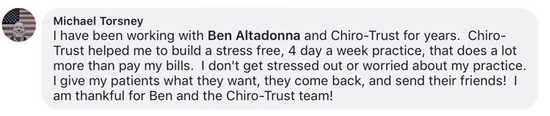 I have been working with Ben Altadonna and Chiro-Trust for years. Chiro-Trust helped me to build a stress free, 4 day a week practice, that does a lot more than pay my bills. I don't get stressed out or worried about my practice. I give my patients what they want, they come back, and send their friends! I am thankful for Ben and the Chiro-Trust team!