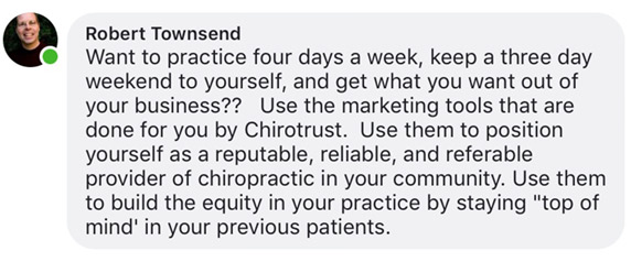 Want to practice four days a week, keep a three day weekend to yourself, and get what you want out of your business?? Use the marketing tools that are done for you by Chirotrust. Use them to position yourself as a reputable, reliable, and referable provider of chiropractic in your community. Use them to build the equity in your practice by staying 'top of mind' in your previous patients.