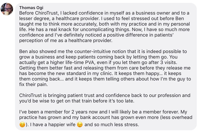 Before ChiroTrust, I lacked confidence in myself as a business owner and to a lesser degree, a healthcare provider. I used to feel stressed out before Ben taught me to think more accurately, both with my practice and in my personal life. He has a real knack for uncomplicating things. Now, I have so much more confidence and I’ve definitely noticed a positive difference in patients’ perception of me as a healthcare provider.
Ben also showed me the counter-intuitive notion that it is indeed possible to grow a business and keep patients coming back by letting them go. You actually get a higher life-time PVA, even if you let them go after 3 visits. Getting them better fast and releasing them from care before they release me has become the new standard in my clinic. It keeps them happy… it keeps them coming back… and it keeps them telling others about how I’m the guy to fix their pain.
ChiroTrust is bringing patient trust and confidence back to our profession and you’d be wise to get on that train before it’s too late.
I’ve been a member for 2 years now and I will likely be a member forever. My practice has grown and my bank account has grown even more (less overhead 😊). I have a happier wife 😉 and so much less stress.