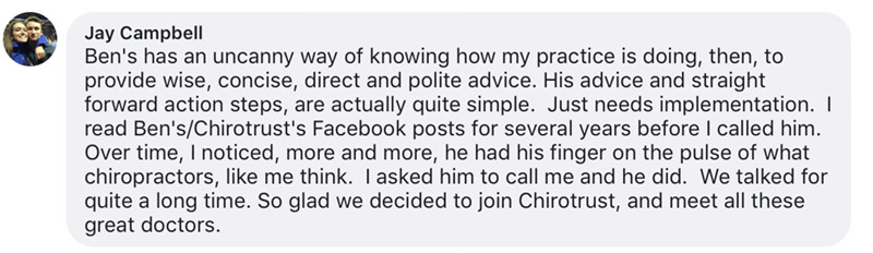 Ben's has an uncanny way of knowing how my practice is doing, then, to provide wise, concise, direct and polite advice. His advice and straight forward action steps, are actually quite simple. Just needs implementation. I read Ben's/Chirotrust's Facebook posts for several years before I called him. Over time, I noticed, more and more, he had his finger on the pulse of what chiropractors, like me think. I asked him to call me and he did. We talked for quite a long time. So glad we decided to join Chirotrust, and meet all these great doctors.