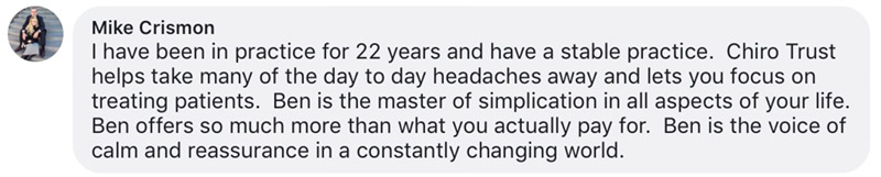 I have been in practice for 22 years and have a stable practice. Chiro Trust helps take many of the day to day headaches away and lets you focus on treating patients. Ben is the master of simplication in all aspects of your life. Ben offers so much more than what you actually pay for. Ben is the voice of calm and reassurance in a constantly changing world.