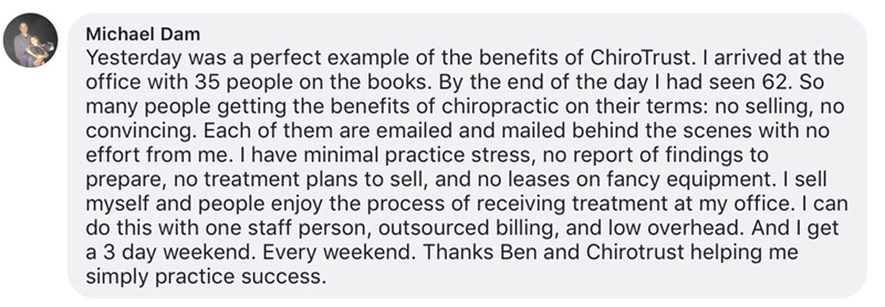 Yesterday was a perfect example of the benefits of ChiroTrust. I arrived at the office with 35 people on the books. By the end of the day I had seen 62. So many people getting the benefits of chiropractic on their terms: no selling, no convincing. Each of them are emailed and mailed behind the scenes with no effort from me. I have minimal practice stress, no report of findings to prepare, no treatment plans to sell, and no leases on fancy equipment. I sell myself and people enjoy the process of receiving treatment at my office. I can do this with one staff person, outsourced billing, and low overhead. And I get a 3 day weekend. Every weekend. Thanks Ben and Chirotrust helping me simply practice success.