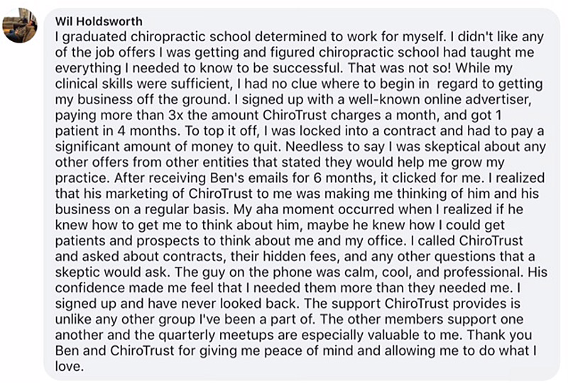 I graduated chiropractic school determined to work for myself. I didn't like any of the job offers I was getting and figured chiropractic school had taught me everything I needed to know to be successful. That was not so! While my clinical skills were sufficient, I had no clue where to begin in regard to getting my business off the ground. I signed up with a well-known online advertiser, paying more than 3x the amount ChiroTrust charges a month, and got 1 patient in 4 months. To top it off, I was locked into a contract and had to pay a significant amount of money to quit. Needless to say I was skeptical about any other offers from other entities that stated they would help me grow my practice. After receiving Ben's emails for 6 months, it clicked for me. I realized that his marketing of ChiroTrust to me was making me thinking of him and his business on a regular basis. My aha moment occurred when I realized if he knew how to get me to think about him, maybe he knew how I could get patients and prospects to think about me and my office. I called ChiroTrust and asked about contracts, their hidden fees, and any other questions that a skeptic would ask. The guy on the phone was calm, cool, and professional. His confidence made me feel that I needed them more than they needed me. I signed up and have never looked back. The support ChiroTrust provides is unlike any other group I've been a part of. The other members support one another and the quarterly meetups are especially valuable to me. Thank you Ben and ChiroTrust for giving me peace of mind and allowing me to do what I love.