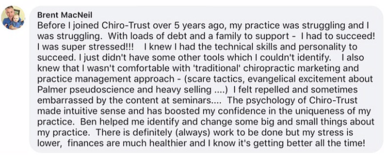 Before I joined Chiro-Trust over 5 years ago, my practice was struggling and I was struggling. With loads of debt and a family to support - I had to succeed! I was super stressed!!! I knew I had the technical skills and personality to succeed. I just didn't have some other tools which I couldn't identify. I also knew that I wasn't comfortable with 'traditional' chiropractic marketing and practice management approach - (scare tactics, evangelical excitement about Palmer pseudoscience and heavy selling ....) I felt repelled and sometimes embarrassed by the content at seminars.... The psychology of Chiro-Trust made intuitive sense and has boosted my confidence in the uniqueness of my practice. Ben helped me identify and change some big and small things about my practice. There is definitely (always) work to be done but my stress is lower, finances are much healthier and I know it's getting better all the time!