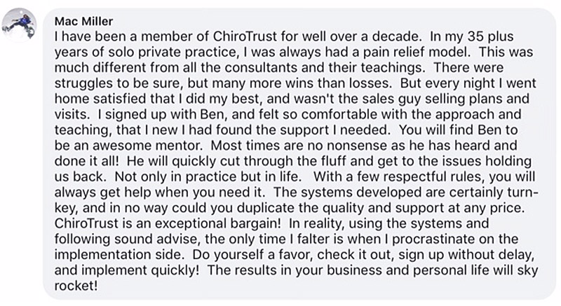 I have been a member of ChiroTrust for well over a decade. In my 35 plus years of solo private practice, I was always had a pain relief model. This was much different from all the consultants and their teachings. There were struggles to be sure, but many more wins than losses. But every night I went home satisfied that I did my best, and wasn't the sales guy selling plans and visits. I signed up with Dr. Ben, and felt so comfortable with the approach and teaching, that I new I had found the support I needed. You will find Dr. Ben to be an awesome mentor. Most times are no nonsense as he has heard and done it all! He will quickly cut through the fluff and get to the issues holding us back. Not only in practice but in life. With a few respectful rules, you will always get help when you need it. The systems developed are certainly turn-key, and in no way could you duplicate the quality and support at any price. ChiroTrust is an exceptional bargain! In reality, using the systems and following sound advise, the only time I falter is when I procrastinate on the implementation side. Do yourself a favor, check it out, sign up without delay, and implement quickly! The results in your business and personal life will sky rocket!