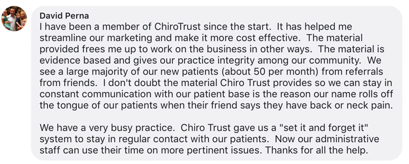 I have been a member of ChiroTrust since the start. It has helped me streamline our marketing and make it more cost effective. The material provided frees me up to work on the business in other ways. The material is evidence based and gives our practice integrity among our community. We see a large majority of our new patients (about 50 per month) from referrals from friends. I don't doubt the material Chiro Trust provides so we can stay in constant communication with our patient base is the reason our name rolls off the tongue of our patients when their friend says they have back or neck pain.