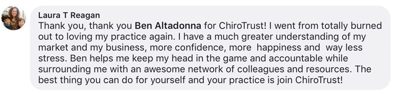 Thank you, thank you Ben Altadonna for ChiroTrust! I went from totally burned out to loving my practice again. I have a much greater understanding of my market and my business, more confidence, more happiness and way less stress. Ben helps me keep my head in the game and accountable while surrounding me with an awesome network of colleagues and resources. The best thing you can do for yourself and your practice is join ChiroTrust!