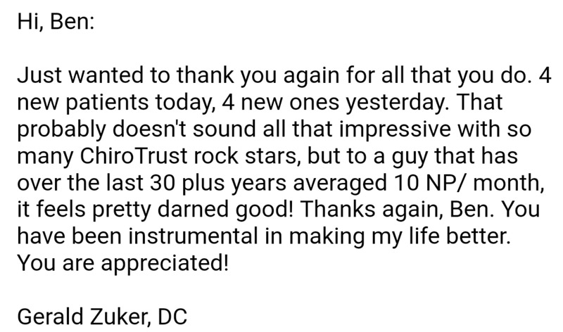 Hi, Ben:
Just wanted to thank you again for all that you do. 4 new patients today, 4 new ones yesterday. That probably doesn’t sound all that impressive with so many ChiroTrust rock stars, but to a guy that has over the last 30 plus years averages 10NP/month, it feels pretty darned good! Thanks again, Ben. You have been instrumental in making my life better. You are appreciated!
Gerald Zuker, DC