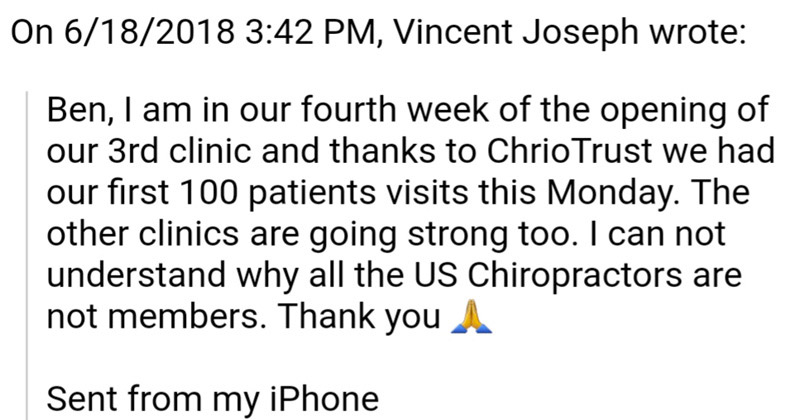 Ben, I am in our fourth week of the opening of our 3rd clinic and thaks to ChiroTrust we had our first 100 patient visits this Monday. The other clinics are going strong too. I can not understand why all the US chiropractors are not members. Thank you