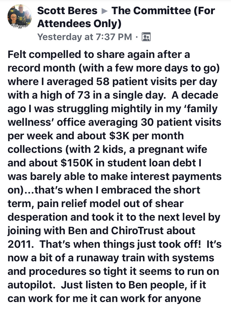 Felt compelled to share again after a record month (with a few more days to go) where I averaged 58 patient visits per day with a high of 73 in a single day. A decade ago I was struggling mightily in my ‘family wellness’ office averaging 30 patient visits per week and about $3K per month collections (with 2 kids, a pregnant wife and about $150K in student loan debt I was barely able to make interest payments on)...that’s when I embraced the short term, pain relief model out of shear desperation and took it to the next level by joining with Ben and ChiroTrust about 2011. That’s when things just took off! It’s now a bit of a runaway train with systems and procedures so tight it seems to run on autopilot. Just listen to Ben people, if it can work for me it can work for anyone