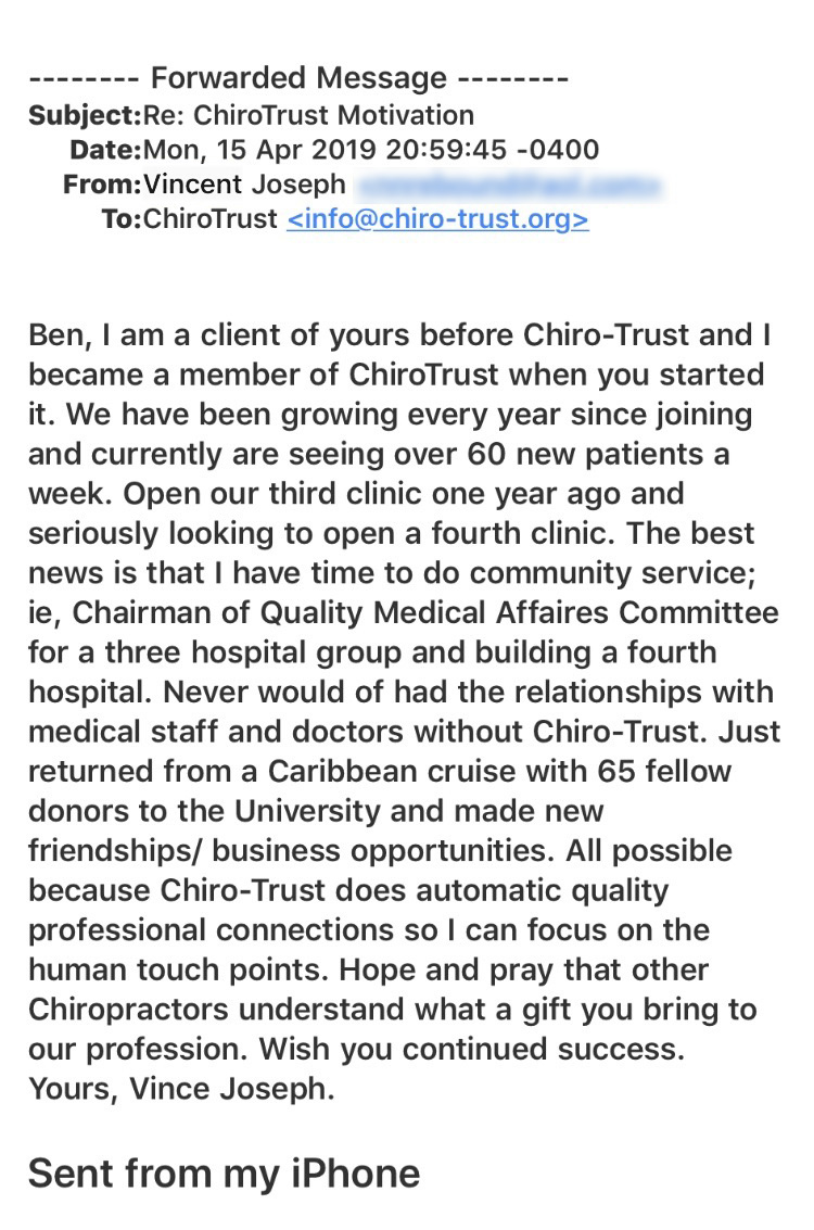 Ben, I am a client of yours before Chiro-Trust and I became a member of ChiroTrust when you started it. We have been growing every year since joining and currently are seeing over 60 new patients a week. Open our third clinic one year ago and seriously looking to open a fourth clinic. The best news is that I have time to do community service; ie, Chairman of Quality Medical Affairs Committee for a three hospital group and building a fourth hospital. Never would have had the relationships with medical staff and doctors without Chiro-Trust. Just returned from a Caribbean cruise with 65 fellow donors to the University and made new friendships / business opportunities. All possible because Chiro-Trust does automatic quality professional connections so I can focus on the human touch points. Hope and pray that other Chiropractors understand what a gift you bring to our profession. Wish you continued success. Yours, Vince Joseph.