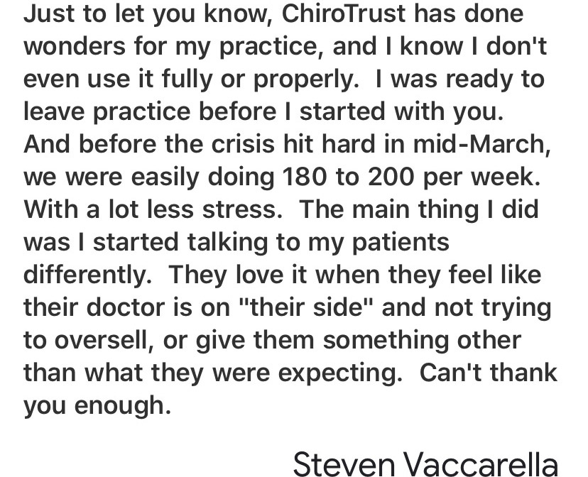 Just to let you know, ChiroTrust has done wonders for my practice, and I know I don't even use it fully or properly. I was ready to leave practice before I started with you. And before the crisis hit hard in mid-March, we were easily doing 180 to 200 per week. With a lot less stress. The main thing I did was I started talking to my patients differently. They love it when they feel like their doctor is on 'their side' and not trying to oversell, or give them something other than what they were expecting. Can't thank you enough.