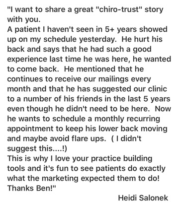 I want to share a great ChiroTrust story with you. A patient I haven't seen in 5+ years showed up on my schedule yesterday. He hurt his back and says that he had such a good experience last time he was here, he wanted to come back. He mentioned that he continues to receive our mailings every month and that he has suggested our clinic to a number of his friends in the last 5 years even though he didn't need to be here. Now he wants to schedule a monthly recurring appointment to keep his lower back moving and maybe avoid flare ups. (I didn't suggest this...!) This is why I love your practice building tools and it's fun to see patients do exactly what the marketing expected them to do! Thanks Ben! — Heidi Salonek